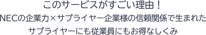 このサービスがすごい理由！このサービスがすごい理由！NECの企業力×サプライヤー企業様の信頼関係で生まれたサプライヤーにも従業員にもお得なしくみ