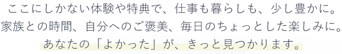 ここにしかない体験や特典で、仕事も暮らしも、少し豊かに。家族との時間、自分へのご褒美、毎日のちょっとした楽しみに。あなたの「よかった」が、きっと見つかります。​